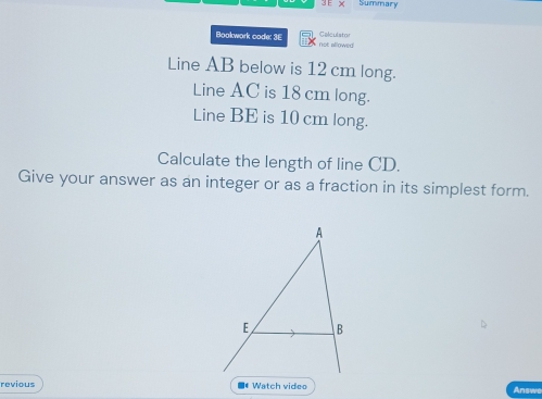 × Summary 
Bookwork code: 3E Calculator not slowed 
Line AB below is 12 cm long. 
Line AC is 18 cm long. 
Line BE is 10 cm long. 
Calculate the length of line CD. 
Give your answer as an integer or as a fraction in its simplest form. 
revious ■* Watch video 
Answe