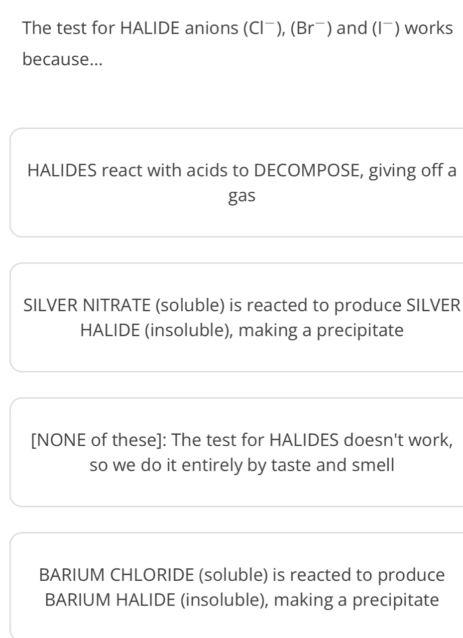 The test for HALIDE anions (Clˉ), (Brˉ) and (Iˉ) works
because...
HALIDES react with acids to DECOMPOSE, giving off a
gas
SILVER NITRATE (soluble) is reacted to produce SILVER
HALIDE (insoluble), making a precipitate
[NONE of these]: The test for HALIDES doesn't work,
so we do it entirely by taste and smell
BARIUM CHLORIDE (soluble) is reacted to produce
BARIUM HALIDE (insoluble), making a precipitate