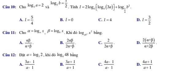 Cau10: Cholog _3a=2_valog _2b= 1/2 . Tính I=2log _3[log _3(3a)]+log _ 1/4 b^2.
A. I= 5/4  B. I=0 C. I=4 D. I= 3/2 
Câu 11: Cho alpha =log _ax, beta =log _bx. Khi đó log _ab^2x^2 bằng.
A.  alpha beta /alpha +beta  . B.  2alpha beta /2alpha +beta  . C.  2/2alpha +beta  . D.  (2(alpha +beta ))/alpha +2beta  . 
Câu 12: Đặt a=log _32 , khi đó log _648 bằng
A.  (3a-1)/a-1  B.  (3a+1)/a+1  C.  (4a-1)/a-1  D.  (4a+1)/a+1 