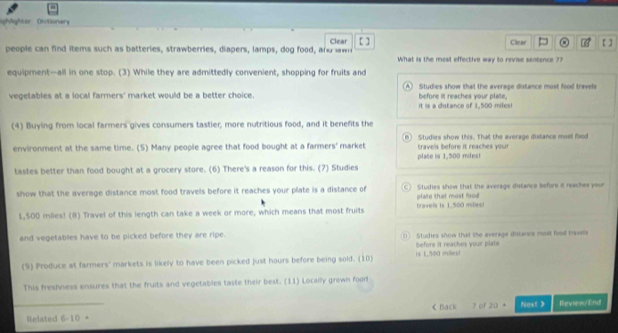 ighlighter Orctionary
Clear Clear = a 【 ]
people can find items such as batteries, strawberries, diapers, lamps, dog food, and awn [ ] What is the most effective way to revise sentence 7?
equipment—all in one stop. (3) While they are admittedly convenient, shopping for fruits and
A) Studies show that the average distance most food travels
vegetables at a local farmers' market would be a better choice. before it reaches your plate,
it is a distance of 1,500 miles!
(4) Buying from local farmers gives consumers tastier, more nutritious food, and it benefits the
environment at the same time. (5) Many people agree that food bought at a farmers' market B) Studies show this. That the average distance most food
travels before it reaches your 
tastes better than food bought at a grocery store. (6) There's a reason for this. (7) Studies plate is 1,500 miles!
show that the average distance most food travels before it reaches your plate is a distance of C) Studies show that the average distance before it reaches your
plate that most food
1,500 miles! (B) Travel of this length can take a week or more, which means that most fruits travels is 1,500 miles!
and vegetables have to be picked before they are ripe. 0 Studies show that the average distance most food travela
before it reaches your plate
(9) Produce at farmers' markets is likely to have been picked just hours before being sold. (10) is 1,500 miles!
This freshness ensures that the fruits and vegetables taste their best. (11) Locally grown food
< Back
Related 6-10 + 7 of 20 Next > Review/End