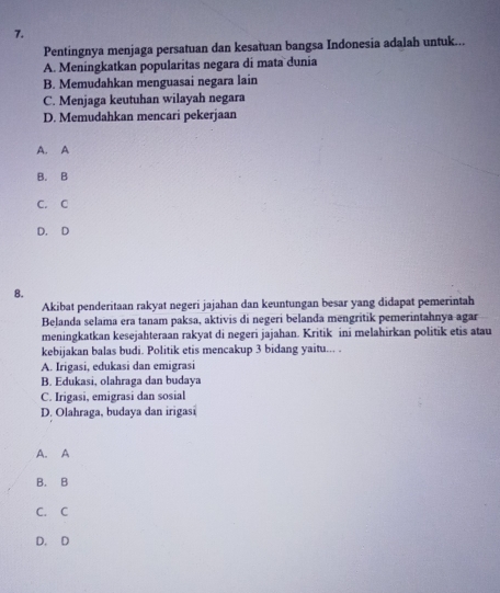 Pentingnya menjaga persatuan dan kesatuan bangsa Indonesia adalah untuk...
A. Meningkatkan popularitas negara di mata dunia
B. Memudahkan menguasai negara lain
C. Menjaga keutuhan wilayah negara
D. Memudahkan mencari pekerjaan
A. A
B. B
C. C
D. D
8.
Akibat penderitaan rakyat negeri jajahan dan keuntungan besar yang didapat pemerintah
Belanda selama era tanam paksa, aktivis di negeri belanda mengritik pemerintahnya-agar
meningkatkan kesejahteraan rakyat di negeri jajahan. Kritik ini melahirkan politik etis atau
kebijakan balas budi. Politik etis mencakup 3 bidang yaitu... .
A. Irigasi, edukasi dan emigrasi
B. Edukasi, olahraga dan budaya
C. Irigasi, emigrasi dan sosial
D. Olahraga, budaya dan irigasi
A. A
B. B
C. C
D. D