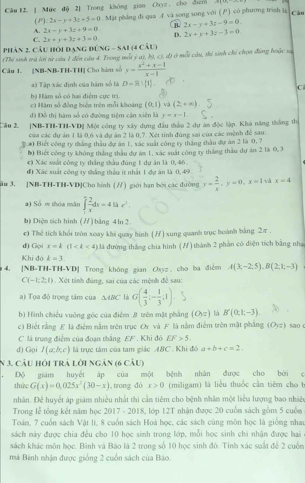 [ Mức độ 2] Trong không gian Oxyz , cho diểm A(0,
(P) :2x-y+3z+5=0. Mặt phẳng đi qua A và song song với (P) có phương trình là Câu
B. 2x-y+3z-9=0.
A. 2x-y+3z+9=0.
C. 2x+y+3z+3=0.
D. 2x+y+3z-3=0.
phản 2. câu hỏi dạng đúng G-SAI(4Chat AU)
(Thi sinh trả lời từ câu 1 đến câu 4. Trong mỗi ý a), b), c),d) ở m 2y-9 li câu, thi sinh chỉ chọn đúng hoặc sa
Câu 1. [NB-NB-TH-TH] Cho hàm số y= (x^2+x-1)/x-1 
a) Tập xác định của hàm số là D=Rvee  1
C
b) Hàm số có hai điểm cực trị.
c) Hàm số đồng biến trên mỗi khoảng (0;1) và (2;+∈fty )
d) Đồ thị hàm số có đường tiệm cận xiên là y=x-1.
Câu 2. [NB-TH-TH-VD] Một công ty xây dựng đấu thầu 2 dự án độc lập. Khả năng thắng thị
của các dự án 1 là 0,6 và dự án 2 là 0,7. Xét tính đúng sai của các mệnh đề sau:
a) Biết công ty thắng thầu dự án 1, xác suất công ty thắng thầu dự án 2 là 0,7
b) Biết công ty không thắng thầu dự án 1, xác suất công ty thắng thầu dự án 2 là 0,3
c) Xác suất công ty thắng thầu đúng 1 dự án là 0,46 .
d) Xác suất công ty thắng thầu ít nhất 1 dự án là 0, 49.
âu 3. [NB-TH-TH-VD]Cho hình (H) giới hạn bởi các đường y= 2/x ,y=0,x=1 và x=4
a) Số m thỏa mãn ∈tlimits _1^(mfrac 2)xdx=4lae^2.
b) Diện tích hình (H) bằng 4ln 2.
c) Thể tích khối tròn xoay khi quay hình (H) xung quanh trục hoành bằng 2π .
d) Gọi x=k(1 là đường thắng chia hình (H) thành 2 phần có diện tích bằng nha
Khi đó k=3.
4. [NB-TH-TH-VD] Trong không gian Oxyz, cho ba điểm A(3;-2;5),B(2;1;-3)
C(-1;2;1). Xét tính đúng, sai của các mệnh đề sau:
a) Tọa độ trọng tâm của △ ABC là G( 4/3 ;- 1/3 ;1).
b) Hình chiếu vuông góc của điểm B trên mặt phẳng (Oyz) là B'(0;1;-3).
c) Biết rằng E là điểm nằm trên trục Ox và F là nằm điểm trên mặt phăng (Oyz) sao c
C là trung điểm của đoạn thắng EF . Khi đó EF>5.
d) Gọi I(a;b;c) là trực tâm của tam giác ABC. Khi đó a+b+c=2.
N 3. câU hỏI tRẬ lời ngÂn (6 câU)
Độ giảm huyết áp của một bệnh nhân được cho bởi c
thức G(x)=0,025x^2(30-x) , trong đó x>0 (miligam) là liều thuốc cần tiêm cho b
nhân. Để huyết áp giảm nhiều nhất thì cần tiêm cho bệnh nhân một liểu lượng bao nhiêu
Trong lễ tổng kết năm học 2017 - 2018, lớp 12T nhận được 20 cuốn sách gồm 5 cuốn
Toán, 7 cuốn sách Vật lí, 8 cuốn sách Hoá học, các sách cùng môn học là giống nhau
sách này được chia đều cho 10 học sinh trong lớp, mỗi học sinh chi nhận được hai
sách khác môn học. Bình và Bảo là 2 trong số 10 học sinh đó. Tính xác suất để 2 cuốn
mà Bình nhận được giống 2 cuốn sách của Bảo.