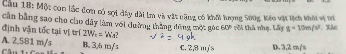 Một con lắc đơn có sợi dây dài lm và vật nặng có khối lượng 500g. Kéo vật lệch khỏi vị trí
cần bằng sao cho cho dây làm với đường thằng đứng một góc 60° rồi thả nhẹ. Lấy g=10m/s^2. Xãc
định vận tốc tại vị trí 2W_t=W_d 2
A. 2,581 m/s B. 3,6 m/s C. 2,8 m/s D. 3,2 m/s
Câu 1