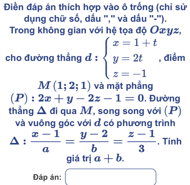 Điền đáp án thích hợp vào ô trống (chỉ sử 
dụng chữ số, dấu '','' và dấu ''-''). 
Trong không gian với hệ tọa độ Oxyz, 
cho đường thẳng d : beginarrayl x=1+t y=2t z=-1endarray. , điểm
M(1;2;1) và mặt phẳng
(P):2x+y-2z-1=0. Đường 
thẳng Δ đi qua M, song song với (P) 
và vuông góc với đ có phương trình
△ : (x-1)/a = (y-2)/b = (z-1)/3 . Tính 
giá trị a+b. 
Đáp án: x_ □ /□  
□ □ 