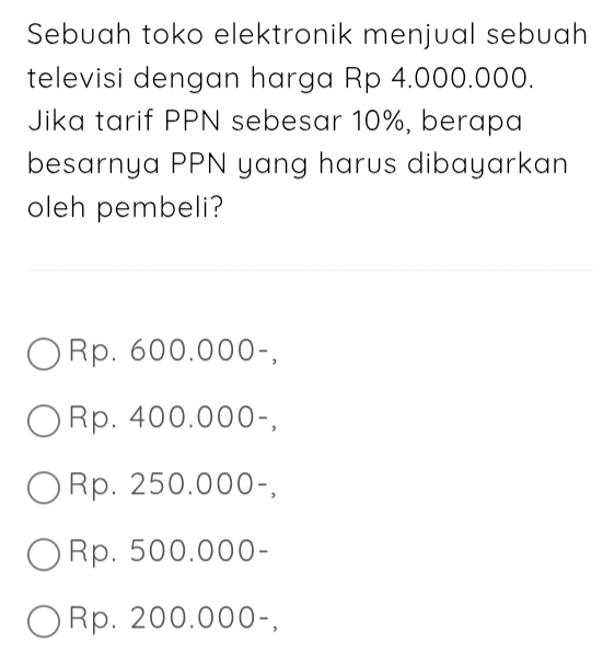 Sebuah toko elektronik menjual sebuah
televisi dengan harga Rp 4.000.000.
Jika tarif PPN sebesar 10%, berapa
besarnya PPN yang harus dibayarkan
oleh pembeli?
Rp. 600.000 -,
Rp. 400.000 -,
Rp. 250.000 -,
Rp. 500.000 -
Rp. 200.000 -,