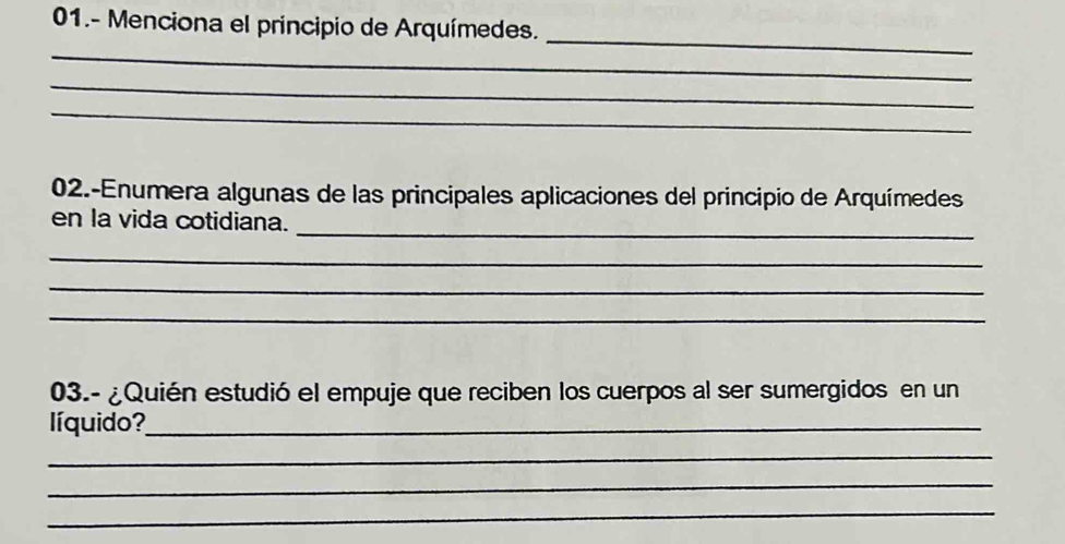 01.- Menciona el principio de Arquímedes. 
_ 
_ 
_ 
_ 
02.-Enumera algunas de las principales aplicaciones del principio de Arquímedes 
_ 
en la vida cotidiana. 
_ 
_ 
_ 
03.- ¿Quién estudió el empuje que reciben los cuerpos al ser sumergidos en un 
líquido?_ 
_ 
_ 
_