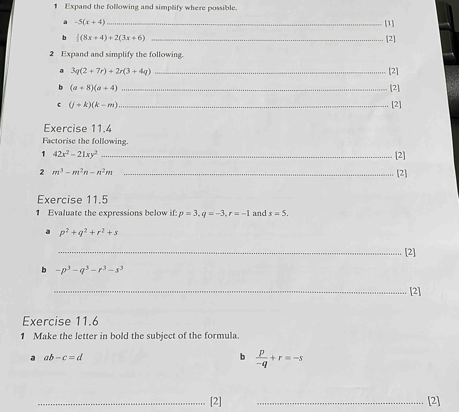 Expand the following and simplify where possible. 
a -5(x+4) _[1] 
b  1/2 (8x+4)+2(3x+6) _[2] 
2 Expand and simplify the following. 
a 3q(2+7r)+2r(3+4q) _[2] 
b (a+8)(a+4) _[2] 
c (j+k)(k-m) _[2] 
Exercise 11.4 
Factorise the following. 
1 42x^2-21xy^2 _[2] 
2 m^3-m^2n-n^2m _[2] 
Exercise 11.5 
1 Evaluate the expressions below if: p=3, q=-3, r=-1 and s=5. 
a p^2+q^2+r^2+s
_[2] 
b -p^3-q^3-r^3-s^3
_[2] 
Exercise 11.6 
1 Make the letter in bold the subject of the formula. 
a ab-c=d
b  p/-q +r=-s
_[2] _[2]