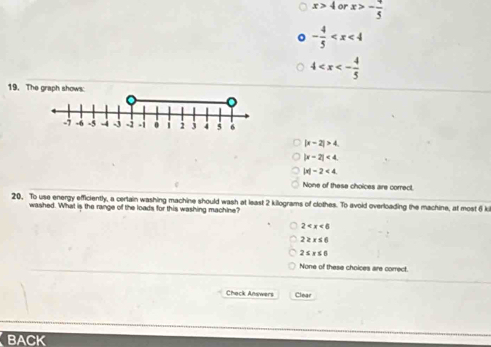 x>4 or x>- 4/5 
- 4/5 
4
19. The
|x-2|>4.
|x-2|<4</tex>.
|x|-2<4</tex>.
None of these choices are correct.
20, To use energy efficiently, a certain washing machine should wash at least 2 kilograms of clothes. To avoid overloading the machine, at most 6 ki
washed. What is the range of the loads for this washing machine?
2
2≥ x≤ 6
2≤ x≤ 6
None of these choices are correct.
Check Answers Clear
BACK