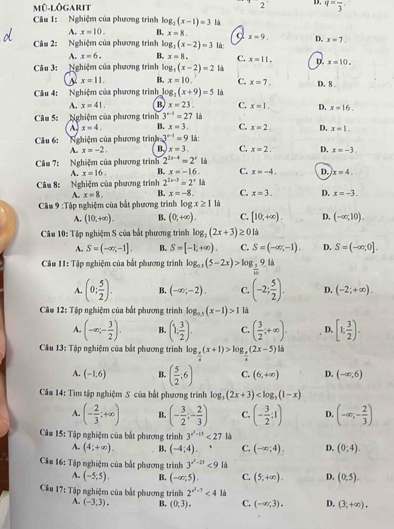 Mũ-lôgarit q=frac 3·
Câu 1: Nghiệm của phương trình log _2(x-1)=3 là
A. x=10. B. x=8. J. x=9. D. x=7.
Câu 2: Nghiệm của phương trình log _2(x-2)=3 là:
A. x=6. B. x=8. C. x=11. D. x=10.
Câu 3: :Nghiệm của phương trình log _3(x-2)=2 là
x=11. B. x=10. C. x=7. D. 8 .
Câu 4: Nghiệm của phương trình log _2(x+9)=5 là
A. x=41. B. x=23. C. x=1. D. x=16.
Câu 5: Nghiệm của phương trình 3^(x-1)=27 là
A x=4.
B. x=3. C. x=2. D. x=1.
Câu 6: Nghiệm của phương trình h= 3^(x-1)=9 là:
A. x=-2. B. x=3. C. x=2. D. x=-3.
Câu 7: Nghiệm của phương trình 2^(2x-4)=2^x là
A. x=16. B. x=-16. C. x=-4. D. x=4.
Câu 8: Nghiệm của phương trình 2^(2x-3)=2^x là
B.
A. x=8. x=-8. C. x=3. D. x=-3.
Câu 9:T ập nghiệm của bất phương trình log x≥ 1 là
A. (10;+∈fty ). B. (0;+∈fty ). C. [10,+∈fty ). D. (-∈fty ,10).
Câu 10: Tập nghiệm S của bất phương trình log _2(2x+3)≥ 0 là
A. S=(-∈fty ,-1]. B. S=[-1;+∈fty ). C. S=(-∈fty ,-1). D. S=(-∈fty ,0].
* Câu 11: Tập nghiệm của bất phương trình log _0.3(5-2x)>log _ 3/10 9 là
A. (0; 5/2 ). B. (-∈fty ;-2). C. (-2; 5/2 ). D. (-2;+∈fty ).
Câu 12: Tập nghiệm của bất phương trình log _0.5(x-1)>1 là
A. (-∈fty ;- 3/2 ). B. (1; 3/2 ). C. ( 3/2 ;+∈fty ). D. [1; 3/2 ).
Câu 13: Tập nghiệm của bất phương trình log _ π /4 (x+1)>log _ π /4 (2x-5)ld
A. (-1;6) B. ( 5/2 ;6) C. (6;+∈fty ) D. (-∈fty ;6)
Câu 14: Tìm tập nghiệm S của bất phương trình log _3(2x+3)
A. (- 2/3 ;+∈fty ) B. (- 3/2 ;- 2/3 ) C. (- 3/2 ;1) D. (-∈fty ;- 2/3 )
Câu 15: Tập nghiệm của bất phương trình 3^(x^2)-13<27</tex> là
A. (4;+∈fty ). B. (-4;4). C. (-∈fty ;4). D. (0;4).
Câu 16: Tập nghiệm của bất phương trình 3^(x^2)-23<9</tex> là
A. (-5;5). B. (-∈fty ;5). C. (5;+∈fty ). D. (0,5).
Câu 17: Tập nghiệm của bất phương trình 2^(x^2)-7<4</tex> là
A. (-3;3). B. (0;3). C. (-∈fty ;3). D. (3;+∈fty ).