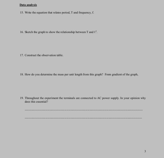 Data analysis 
15. Write the equation that relates period, T and frequency, f. 
16. Sketch the graph to show the relationship between T and ell^2. 
17. Construct the observation table. 
18. How do you determine the mass per unit length from this graph? From gradient of the graph, 
19. Throughout the experiment the terminals are connected to AC power supply. In your opinion why 
does this essential? 
_ 
_ 
3