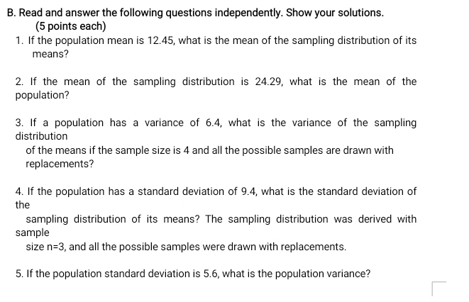 Read and answer the following questions independently. Show your solutions. 
(5 points each) 
1. If the population mean is 12.45, what is the mean of the sampling distribution of its 
means? 
2. If the mean of the sampling distribution is 24.29, what is the mean of the 
population? 
3. If a population has a variance of 6.4, what is the variance of the sampling 
distribution 
of the means if the sample size is 4 and all the possible samples are drawn with 
replacements? 
4. If the population has a standard deviation of 9.4, what is the standard deviation of 
the 
sampling distribution of its means? The sampling distribution was derived with 
sample 
size n=3 , and all the possible samples were drawn with replacements. 
5. If the population standard deviation is 5.6, what is the population variance?