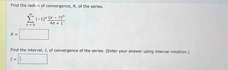 Find the radius of convergence, R, of the series.
sumlimits _(n=0)^(∈fty)(-1)^nfrac (x-7)^n4n+1
R=□
Find the interval, I, of convergence of the series. (Enter your answer using interval notation.)
I=□