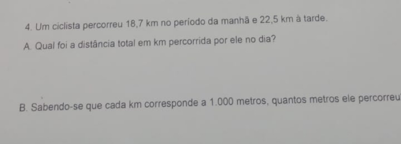 Um ciclista percorreu 18,7 km no período da manhã e 22,5 km à tarde. 
A. Qual foi a distância total em km percorrida por ele no dia? 
B. Sabendo-se que cada km corresponde a 1.000 metros, quantos metros ele percorreu