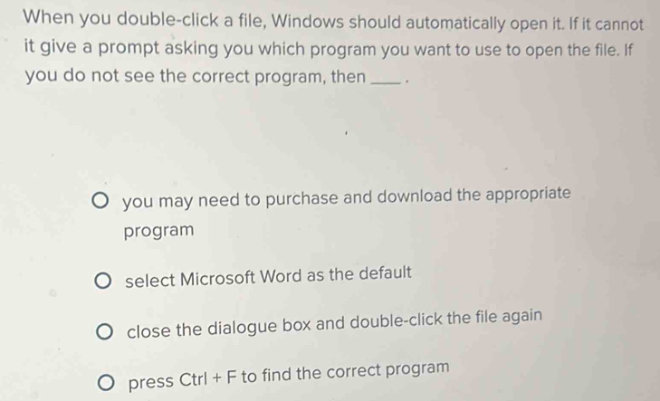 When you double-click a file, Windows should automatically open it. If it cannot
it give a prompt asking you which program you want to use to open the file. If
you do not see the correct program, then _.
you may need to purchase and download the appropriate
program
select Microsoft Word as the default
close the dialogue box and double-click the file again
press Ctrl + F to find the correct program