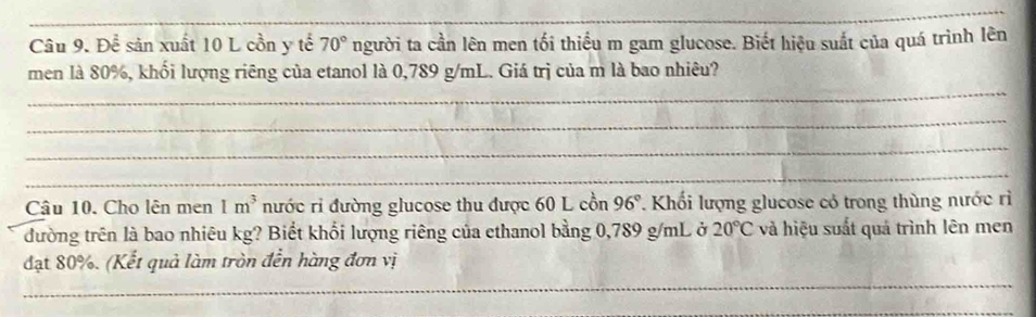 Để sản xuất 10 L cồn y tế 70° người ta cần lên men tối thiều m gam glucose. Biết hiệu suất của quá trình lên 
_ 
men là 80%, khối lượng riêng của etanol là 0,789 g/mL. Giá trị của m là bao nhiêu? 
_ 
_ 
_ 
Câu 10. Cho lên men 1m^3 nước rỉ đường glucose thu được 60 L cồn 96°. Khối lượng glucose có trong thùng nước rì 
đường trên là bao nhiêu kg? Biết khổi lượng riêng của ethanol bằng 0,789 g/mL ở 20°C và hiệu suất quá trình lên men 
_ 
đạt 80%. (Kết quả làm tròn đền hàng đơn vị