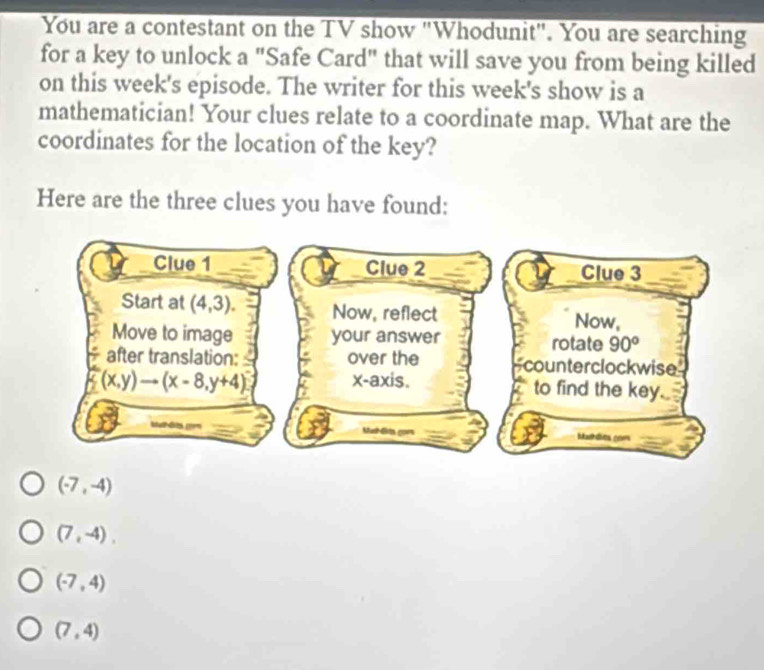 You are a contestant on the TV show "Whodunit". You are searching
for a key to unlock a "Safe Card" that will save you from being killed
on this week's episode. The writer for this week's show is a
mathematician! Your clues relate to a coordinate map. What are the
coordinates for the location of the key?
Here are the three clues you have found:
(-7,-4)
(7,-4),
(-7,4)
(7,4)