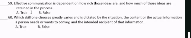 Effective communication is dependent on how rich those ideas are, and how much of those ideas are
retained in the process.
A. True I B. False
_60. Which skill one chooses greatly varies and is dictated by the situation, the content or the actual information
a person needs or wants to convey, and the intended recipient of that information.
A. True B. False