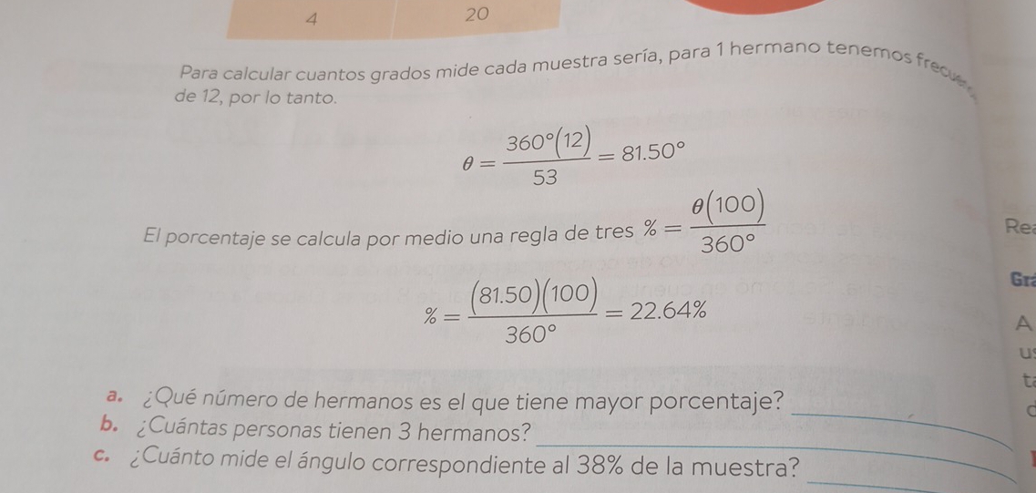 4 
20 
Para calcular cuantos grados mide cada muestra sería, para 1 hermano tenemos frec 
de 12, por lo tanto.
θ = 360°(12)/53 =81.50°
El porcentaje se calcula por medio una regla de tres % = θ (100)/360° 
Re
% = ((81.50)(100))/360° =22.64%
Grá 
A 
U 
t 
a ¿Qué número de hermanos es el que tiene mayor porcentaje? 
_C 
_ 
b.Cuántas personas tienen 3 hermanos? 
_ 
c. ¿Cuánto mide el ángulo correspondiente al 38% de la muestra?