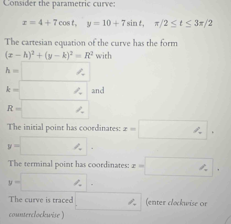 Consider the parametric curve:
x=4+7cos t, y=10+7sin t, π /2≤ t≤ 3π /2
The cartesian equation of the curve has the form
(x-h)^2+(y-k)^2=R^2 with
h=□
k=□ and
R=□
The initial point has coordinates: x=□ ,
y=□. 
The terminal point has coordinates: x=□ ,
y=□. 
The curve is traced □ (enter clockwise Or 
counterclockwise )