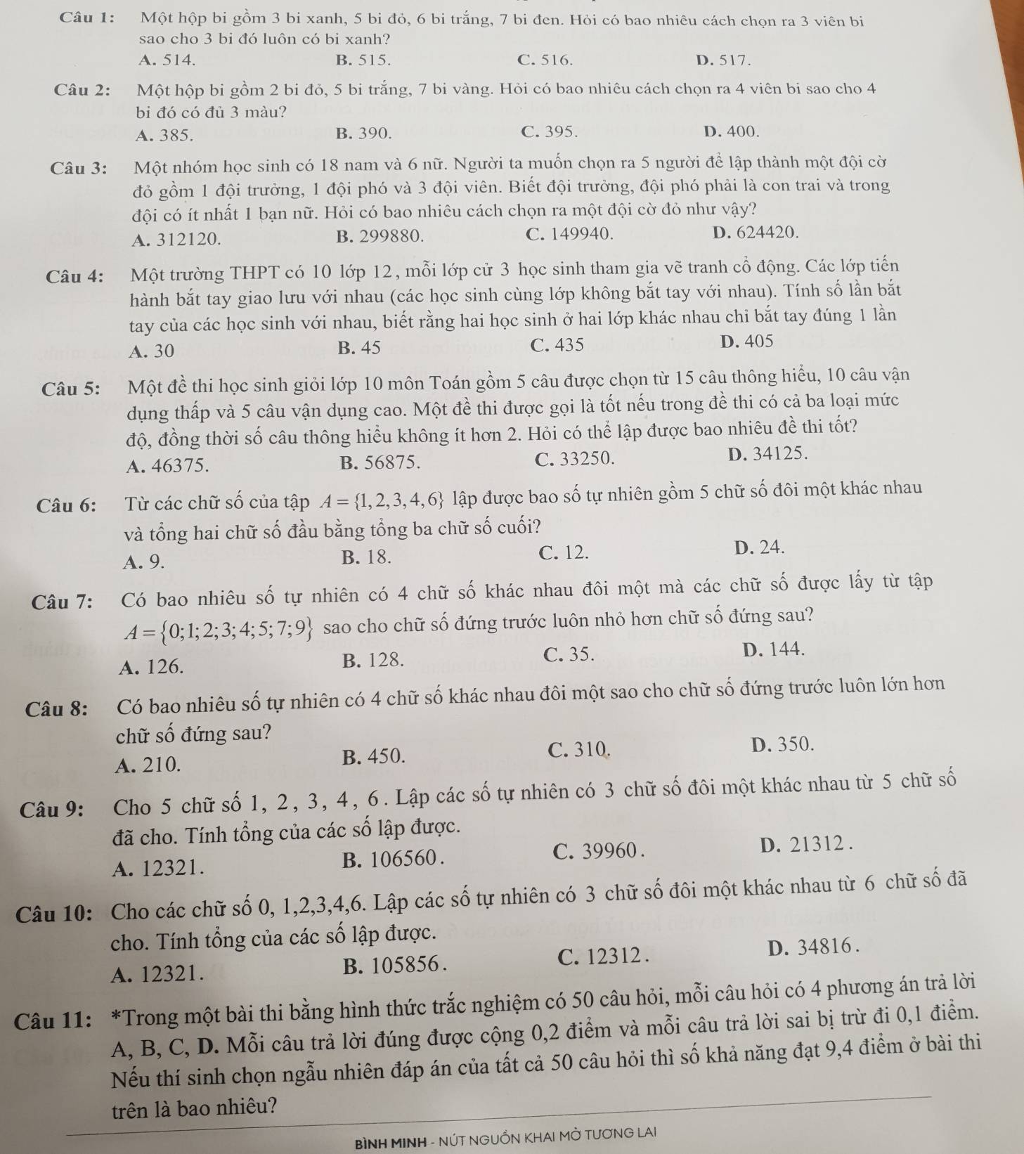 Một hộp bi gồm 3 bi xanh, 5 bi đỏ, 6 bi trắng, 7 bi đen. Hỏi có bao nhiêu cách chọn ra 3 viên bi
sao cho 3 bi đó luôn có bi xanh?
A. 514. B. 515. C. 516. D. 517.
Câu 2: Một hộp bi gồm 2 bi đỏ, 5 bi trắng, 7 bi vàng. Hỏi có bao nhiêu cách chọn ra 4 viên bi sao cho 4
bi đó có đủ 3 màu?
A. 385. B. 390. C. 395. D. 400.
Câu 3: Một nhóm học sinh có 18 nam và 6 nữ. Người ta muốn chọn ra 5 người để lập thành một đội cờ
đỏ gồm 1 đội trưởng, 1 đội phó và 3 đội viên. Biết đội trưởng, đội phó phải là con trai và trong
đội có ít nhất 1 bạn nữ. Hỏi có bao nhiêu cách chọn ra một đội cờ đỏ như vậy?
A. 312120. B. 299880. C. 149940. D. 624420.
Câu 4: Một trường THPT có 10 lớp 12, mỗi lớp cử 3 học sinh tham gia vẽ tranh cổ động. Các lớp tiến
hành bắt tay giao lưu với nhau (các học sinh cùng lớp không bắt tay với nhau). Tính số lần bắt
tay của các học sinh với nhau, biết rằng hai học sinh ở hai lớp khác nhau chi bắt tay đúng 1 lần
A. 30 B. 45 C. 435 D. 405
Câu 5: Một đề thi học sinh giỏi lớp 10 môn Toán gồm 5 câu được chọn từ 15 câu thông hiểu, 10 câu vận
dụng thấp và 5 câu vận dụng cao. Một đề thi được gọi là tốt nếu trong đề thi có cả ba loại mức
độ, đồng thời số câu thông hiểu không ít hơn 2. Hỏi có thể lập được bao nhiêu đề thi tốt?
A. 46375. B. 56875. C. 33250. D. 34125.
Câu 6: Từ các chữ số của tập A= 1,2,3,4,6 lập được bao số tự nhiên gồm 5 chữ số đôi một khác nhau
và tổng hai chữ số đầu bằng tổng ba chữ số cuối?
A. 9. B. 18. C. 12. D. 24.
Câu 7: Có bao nhiêu số tự nhiên có 4 chữ số khác nhau đôi một mà các chữ số được lấy từ tập
A= 0;1;2;3;4;5;7;9 sao cho chữ số đứng trước luôn nhỏ hơn chữ số đứng sau?
A. 126. B. 128.
C. 35. D. 144.
Câu 8: Có bao nhiêu số tự nhiên có 4 chữ số khác nhau đôi một sao cho chữ số đứng trước luôn lớn hơn
chữ số đứng sau?
A. 210.
B. 450. C. 310. D. 350.
Câu 9: Cho 5 chữ số 1, 2, 3, 4, 6. Lập các số tự nhiên có 3 chữ số đôi một khác nhau từ 5 chữ số
đã cho. Tính tổng của các số lập được.
A. 12321. B. 106560 . C. 39960 . D. 21312 .
Câu 10: Cho các chữ số 0, 1,2,3,4,6. Lập các số tự nhiên có 3 chữ số đôi một khác nhau từ 6 chữ số đã
cho. Tính tổng của các số lập được.
A. 12321. B. 105856. C. 12312 . D. 34816 .
Câu 11: *Trong một bài thi bằng hình thức trắc nghiệm có 50 câu hỏi, mỗi câu hỏi có 4 phương án trả lời
A, B, C, D. Mỗi câu trả lời đúng được cộng 0,2 điểm và mỗi câu trả lời sai bị trừ đi 0,1 điểm.
Nếu thí sinh chọn ngẫu nhiên đáp án của tất cả 50 câu hỏi thì số khả năng đạt 9,4 điểm ở bài thi
trên là bao nhiêu?
BÌNH MINH - NÚT NGUỒN KHAI MỜ TƯƠNG LAI