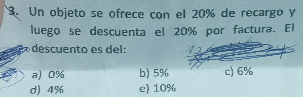 Un objeto se ofrece con el 20% de recargo y
luego se descuenta el 20% por factura. El
descuento es del:
a) 0% b) 5%
d) 4% e) 10%