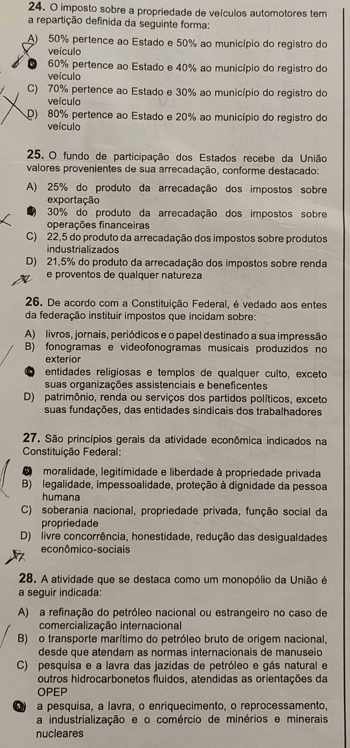 imposto sobre a propriedade de veículos automotores tem
a repartição definida da seguinte forma:
A) 50% pertence ao Estado e 50% ao município do registro do
veículo
60% pertence ao Estado e 40% ao município do registro do
veículo
C) 70% pertence ao Estado e 30% ao município do registro do
veículo
D) 80% pertence ao Estado e 20% ao município do registro do
veículo
25. O fundo de participação dos Estados recebe da União
valores provenientes de sua arrecadação, conforme destacado:
A) 25% do produto da arrecadação dos impostos sobre
exportação
30% do produto da arrecadação dos impostos sobre
operações financeiras
C) 22,5 do produto da arrecadação dos impostos sobre produtos
industrializados
D) 21,5% do produto da arrecadação dos impostos sobre renda
e proventos de qualquer natureza
26. De acordo com a Constituição Federal, é vedado aos entes
da federação instituir impostos que incidam sobre:
A) livros, jornais, periódicos e o papel destinado a sua impressão
B) fonogramas e videofonogramas musicais produzidos no
exterior
entidades religiosas e templos de qualquer culto, exceto
suas organizações assistenciais e beneficentes
D) patrimônio, renda ou serviços dos partidos políticos, exceto
suas fundações, das entidades sindicais dos trabalhadores
27. São princípios gerais da atividade econômica indicados na
Constituição Federal:
L moralidade, legitimidade e liberdade à propriedade privada
B) legalidade, impessoalidade, proteção à dignidade da pessoa
humana
C) soberania nacional, propriedade privada, função social da
propriedade
D) livre concorrência, honestidade, redução das desigualdades
econômico-sociais
28. A atividade que se destaca como um monopólio da União é
a seguir indicada:
A) a refinação do petróleo nacional ou estrangeiro no caso de
comercialização internacional
B) o transporte marítimo do petróleo bruto de origem nacional,
desde que atendam as normas internacionais de manuseio
C) pesquisa e a lavra das jazidas de petróleo e gás natural e
outros hidrocarbonetos fluidos, atendidas as orientações da
OPEP
a pesquisa, a lavra, o enriquecimento, o reprocessamento,
a industrialização e o comércio de minérios e minerais
nucleares