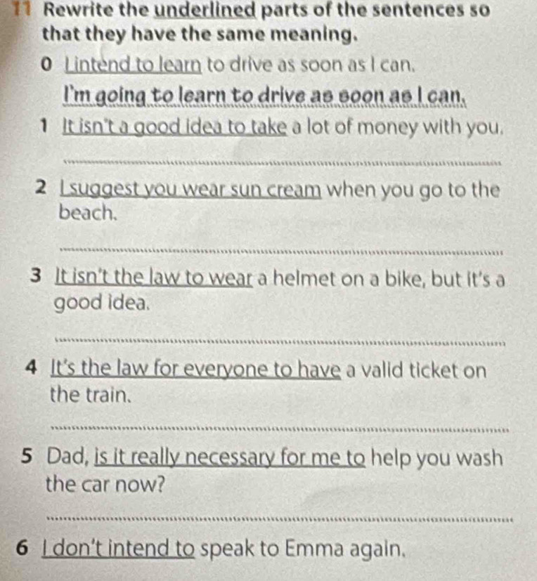 Rewrite the underlined parts of the sentences so 
that they have the same meaning. 
0 L intend to learn to drive as soon as I can. 
I'm going to learn to drive as soon as I can. 
1 It isn't a good idea to take a lot of money with you. 
_ 
2 I suggest you wear sun cream when you go to the 
beach. 
_ 
3 It isn’t the law to wear a helmet on a bike, but it’s a 
good idea. 
_ 
4 It's the law for everyone to have a valid ticket on 
the train. 
_ 
5 Dad, is it really necessary for me to help you wash 
the car now? 
_ 
6 I don’t intend to speak to Emma again.