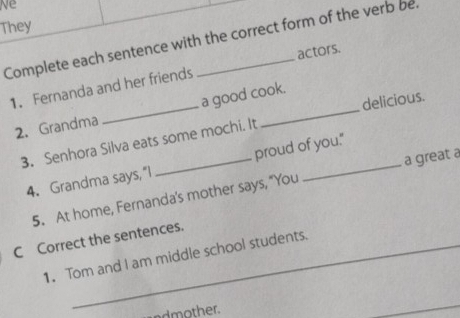 Ne 
They 
Complete each sentence with the correct form of the verb be. 
1. Fernanda and her friends actors. 
delicious. 
2.Grandma _a good cook. 
3. Senhora Silva eats some mochi. It 
a great a 
4. Grandma says,“I proud of you." 
5. At home, Fernanda's mother says, "You 
C Correct the sentences. 
1. Tom and I am middle school students. 
ndmother.