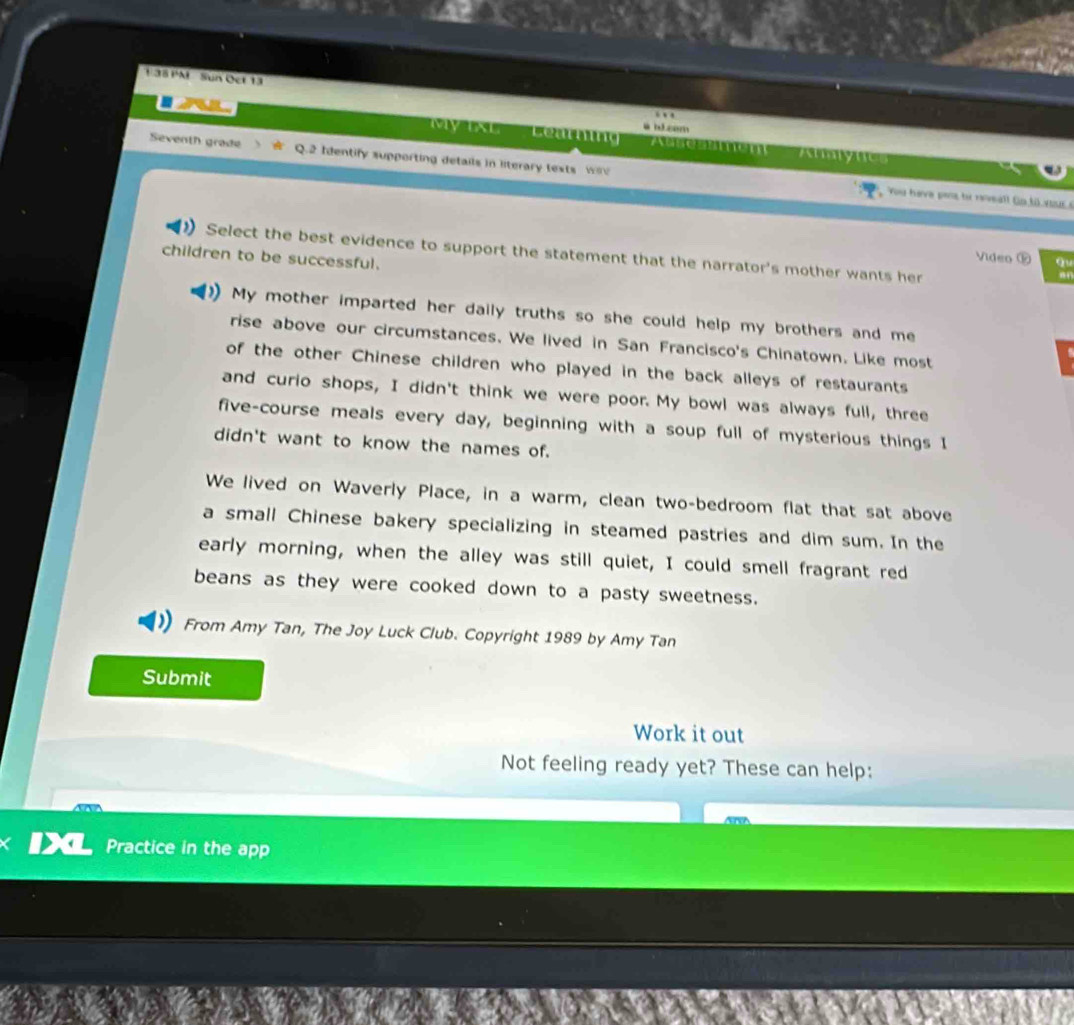 1:38 PM Sun Oct 13 
a id cem 
My TAL Learning 7 CTIC 
Seventh grade Q.2 Identify supporting details in literary texts wiv 
Ahalync 
You have pens te reveall Go.t0 your e 
Select the best evidence to support the statement that the narrator's mother wants her 
children to be successful. 
Video ⑫ q 
My mother imparted her daily truths so she could help my brothers and me 
rise above our circumstances. We lived in San Francisco's Chinatown. Like most 
of the other Chinese children who played in the back alleys of restaurants 
and curio shops, I didn't think we were poor. My bowl was always full, three 
five-course meals every day, beginning with a soup full of mysterious things I 
didn't want to know the names of. 
We lived on Waverly Place, in a warm, clean two-bedroom flat that sat above 
a small Chinese bakery specializing in steamed pastries and dim sum. In the 
early morning, when the alley was still quiet, I could smell fragrant red 
beans as they were cooked down to a pasty sweetness. 
From Amy Tan, The Joy Luck Club. Copyright 1989 by Amy Tan 
Submit 
Work it out 
Not feeling ready yet? These can help: 
Practice in the app