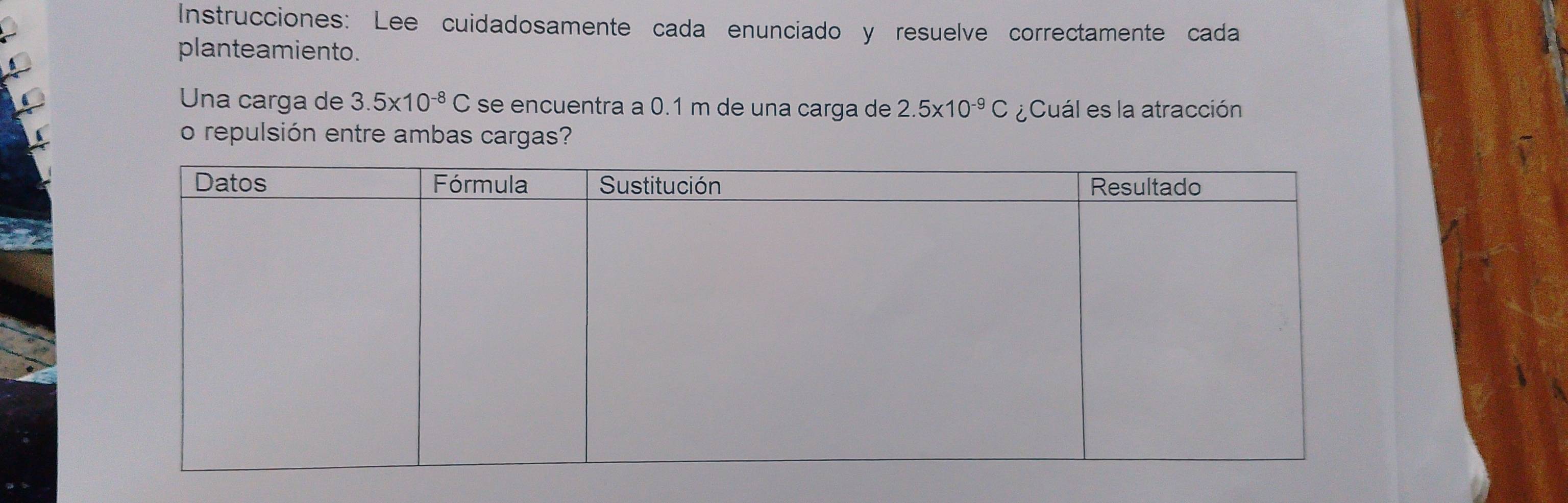 Instrucciones: Lee cuidadosamente cada enunciado y resuelve correctamente cada 
planteamiento. 
Una carga de 3.5* 10^(-8)C se encuentra a 0.1 m de una carga de 2.5* 10^(-9)C ¿Cuál es la atracción 
o repulsión entre ambas cargas?