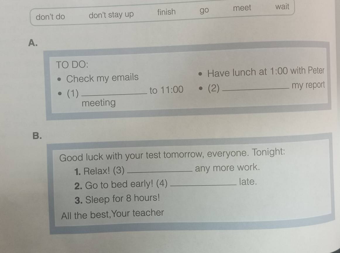 don't do don't stay up finish go meet wait 
A. 
TO DO: 
Check my emails Have lunch at 1:00 with Peter 
(1) __my report 
to 11:00 (2) 
meeting 
B. 
Good luck with your test tomorrow, everyone. Tonight: 
1. Relax! (3) _any more work. 
2. Go to bed early! (4) _late. 
3. Sleep for 8 hours! 
All the best,Your teacher