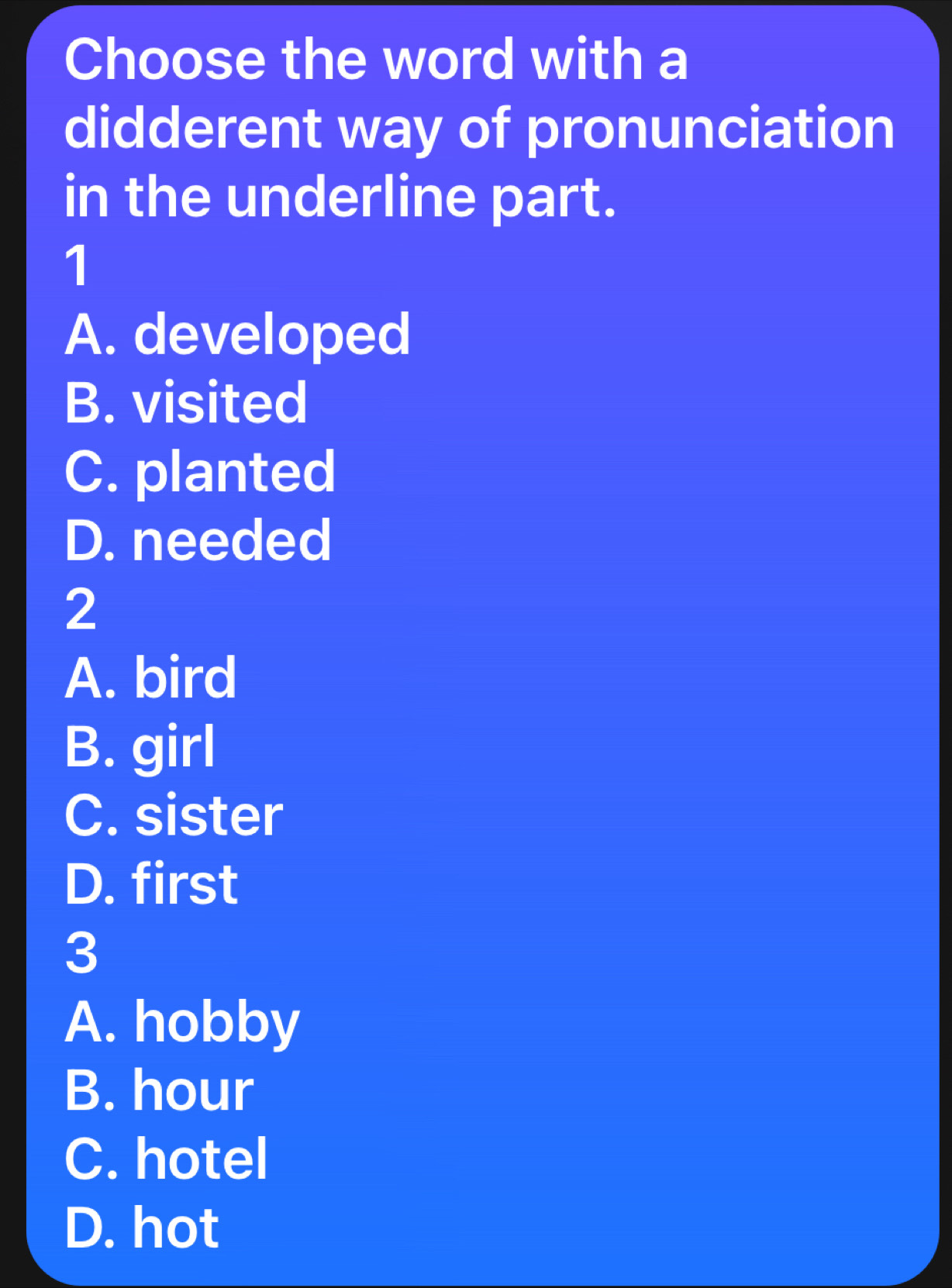 Choose the word with a
didderent way of pronunciation
in the underline part.
1
A. developed
B. visited
C. planted
D. needed
2
A. bird
B. girl
C. sister
D. first
3
A. hobby
B. hour
C. hotel
D. hot