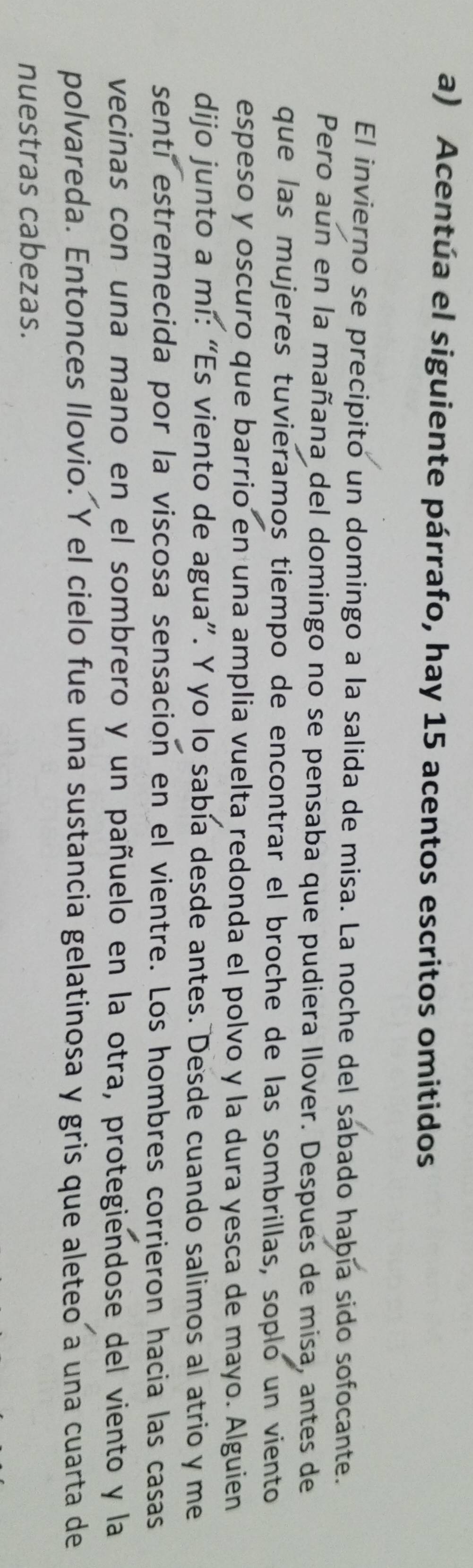 Acentúa el siguiente párrafo, hay 15 acentos escritos omitidos 
El invierno se precipito un domingo a la salida de misa. La noche del sabado había sido sofocante. 
Pero aun en la mañana del domingo no se pensaba que pudiera llover. Despues de misa, antes de 
que las mujeres tuvieramos tiempo de encontrar el broche de las sombrillas, soplo un viento 
espeso y oscuro que barrio en una amplia vuelta redonda el polvo y la dura yesca de mayo. Alguien 
dijo junto a mi: “Es viento de agua”. Y yo lo sabía desde antes. Desde cuando salimos al atrio y me 
senti estremecida por la viscosa sensacion en el vientre. Los hombres corrieron hacia las casas 
vecinas con una mano en el sombrero y un pañuelo en la otra, protegiendose del viento y la 
polvareda. Entonces llovio. Y el cielo fue una sustancia gelatinosa y gris que aleteo a una cuarta de 
nuestras cabezas.