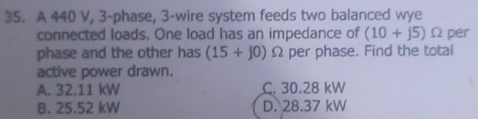 A 440 V, 3 -phase, 3 -wire system feeds two balanced wye
connected loads. One load has an impedance of (10+j5) Ω per
phase and the other has (15+j0) Ω per phase. Find the total
active power drawn.
A. 32.11 kW C. 30.28 kW
B. 25.52 kW D. 28.37 kW