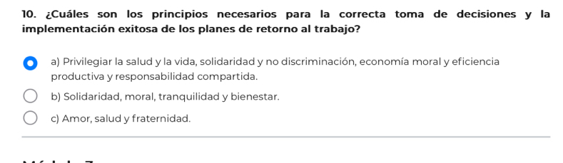 ¿Cuáles son los principios necesarios para la correcta toma de decisiones y la
implementación exitosa de los planes de retorno al trabajo?
a) Privilegiar la salud y la vida, solidaridad y no discriminación, economía moral y eficiencia
productiva y responsabilidad compartida.
b) Solidaridad, moral, tranquilidad y bienestar.
c) Amor, salud y fraternidad.