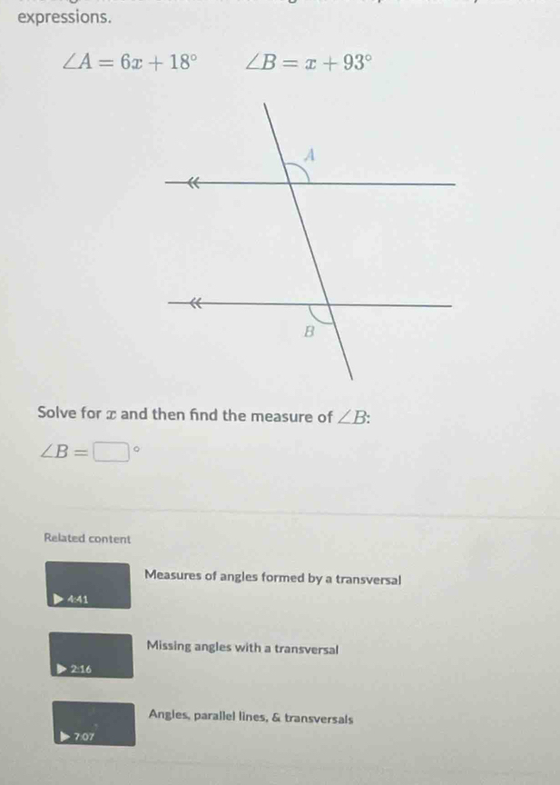 expressions.
∠ A=6x+18° ∠ B=x+93°
Solve for x and then find the measure of ∠ B :
∠ B=□°
Related content 
Measures of angles formed by a transversal 
4:41 
Missing angles with a transversal 
2: 16
Angles, parallel lines, & transversals 
7:07