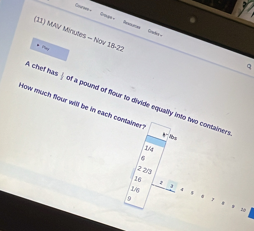 Courses≌ Groups≌ Resources 
Grades√ 
(11) MAV Minutes -- Nov 18-22 
Play 
Q 
A chef has  1/2  of a pound of flour to divide equally into two containers 
How much flour will be in each containert
lbs
1/4
6
2 2/3
16
2
3
1/6 4 5 6 7 8
9
9
10