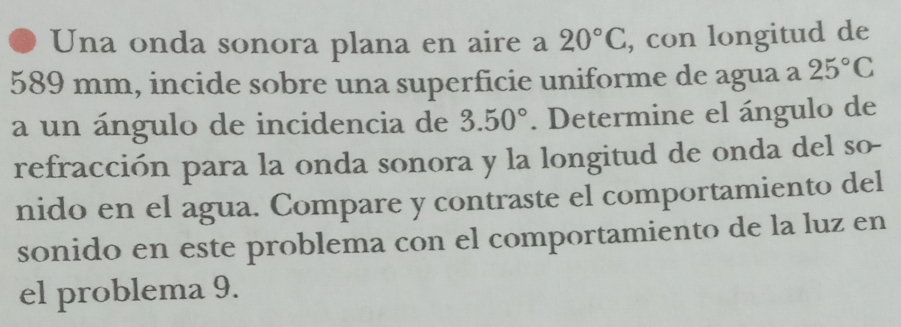 Una onda sonora plana en aire a 20°C , con longitud de
589 mm, incide sobre una superficie uniforme de agua a 25°C
a un ángulo de incidencia de 3.50°. Determine el ángulo de 
refracción para la onda sonora y la longitud de onda del so- 
nido en el agua. Compare y contraste el comportamiento del 
sonido en este problema con el comportamiento de la luz en 
el problema 9.