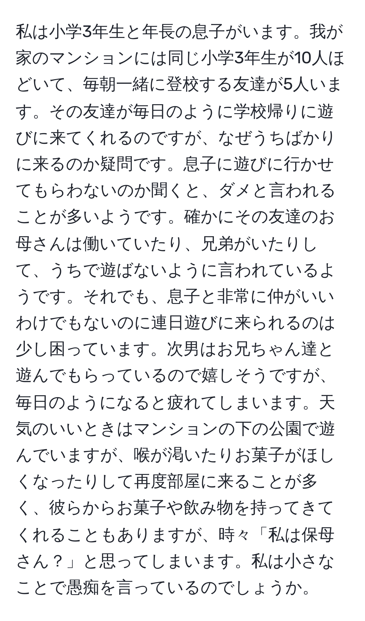 私は小学3年生と年長の息子がいます。我が家のマンションには同じ小学3年生が10人ほどいて、毎朝一緒に登校する友達が5人います。その友達が毎日のように学校帰りに遊びに来てくれるのですが、なぜうちばかりに来るのか疑問です。息子に遊びに行かせてもらわないのか聞くと、ダメと言われることが多いようです。確かにその友達のお母さんは働いていたり、兄弟がいたりして、うちで遊ばないように言われているようです。それでも、息子と非常に仲がいいわけでもないのに連日遊びに来られるのは少し困っています。次男はお兄ちゃん達と遊んでもらっているので嬉しそうですが、毎日のようになると疲れてしまいます。天気のいいときはマンションの下の公園で遊んでいますが、喉が渇いたりお菓子がほしくなったりして再度部屋に来ることが多く、彼らからお菓子や飲み物を持ってきてくれることもありますが、時々「私は保母さん？」と思ってしまいます。私は小さなことで愚痴を言っているのでしょうか。