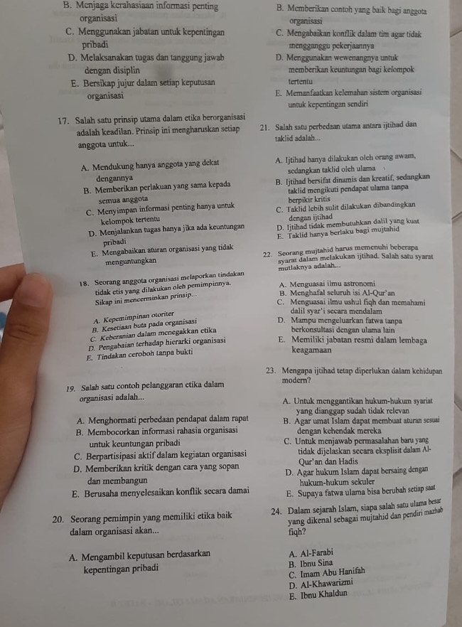 B. Menjaga kerahasiaan informasi penting B. Memberikan contoh yang baik bagi anggota
organisasi organisasi
C. Menggunakan jabatan untuk kepentingan C. Mengabaikan konflik dalam tim agar tidak
pribadi mengganggu pekerjaannya
D. Melaksanakan tugas dan tanggung jawab D. Menggunakan wewenangnya untuk
dengan disiplin memberikan keuntungan bagi kelompok
E. Bersikap jujur dalam setiap keputusan tertentu
organisasi E. Memanfaatkan kelemahan sistem organisasi
untuk kepentingan sendiri
17. Salah satu prinsip utama dalam etika berorganisasi
adalah keadilan. Prinsip ini mengharuskan setiap 21. Salah satu perbedaan utama antara ijtihad dan
anggota untuk... taklid adalah...
A. Mendukung hanya anggota yang dekat A. Ijtihad hanya dilakukan olch orang awam,
dengannya sedangkan taklid oleh ulama
B. Memberikan perlakuan yang sama kepada B. Ijtihad bersifat dinamis dan kreatif, sedangkan
semua anggota berpikir kritis taklid mengikuti pendapat ulama tanpa
C. Menyimpan informasi penting hanya untuk C. Taklid lebih sulit dilakukan dibandingkan
kelompok tertentu dengan ijtihad
D. Menjalankan tugas hanya jika ada keuntungan D. Ijtihad tidak membutuhkan dalil yang kuat
E. Mengabaikan aturan organisasi yang tidak E. Taklid hanya berlaku bagi mujtahid
pribadi
menguntungkan 22. Seorang mujtahid harus memenuhi beberapa
18. Seorang anggota organisasi melaporkan tindakan mutlaknya adalah... syarat dalam melakukan ijtihad. Salah satu syarat
tidak etis yang dilakukan oleh pemimpinnya. A. Menguasai ilmu astronomi
Sikap ini mencerminkan prinsip...
B. Menghafal seluruh isi
C. Menguasai ilmu ushul fiqh dan memahami
A. Kepemimpinan otoriter Al-Our an
dalil syar'i secara mendalam
B. Kesetiaan buta pada organisasi
D. Mampu mengeluarkan fatwa tanpa
C. Keberanian dalam menegakkan etika
berkonsultasi dengan ulama lain
D. Pengabaian terhadap hierarki organisasi E. Memiliki jabatan resmi dalam lembaga
F. Tindakan ceroboh tanpa bukti
keagamaan
23. Mengapa ijtihad tetap diperlukan dalam kehidupan
19. Salah satu contoh pelanggaran etika dalam modern?
organisasi adalah... A. Untuk menggantikan hukum-hukum syariat
yang dianggap sudah tidak relevan
A. Menghormati perbedaan pendapat dalam rapat B. Agar umat Islam dapat membuat aturan sesuai
B. Membocorkan informasi rahasia organisasi dengan kehendak mereka
untuk keuntungan pribadi C. Untuk menjawab permasalahan baru yang
C. Berpartisipasi aktif dalam kegiatan organisasi tidak dijelaskan secara eksplisit dalam Al-
Qur'an dan Hadis
D. Memberikan kritik dengan cara yang sopan D. Agar hukum Islam dapat bersaing dengan
dan membangun hukum-hukum sekuler
E. Berusaha menyelesaikan konflik secara damai E. Supaya fatwa ulama bisa berubah setiap saat
20. Seorang pemimpin yang memiliki etika baik 24. Dalam sejarah Islam, siapa salah satu ulama besar
yang dikenal sebagai mujtahid dan pendiri mazhab
dalam organisasi akan...
fiqh?
A. Mengambil keputusan berdasarkan A. Al-Farabi
kepentingan pribadi B. Ibnu Sina
C. Imam Abu Hanifah
E. Ibnu Khaldun D. Al-Khawarizmi