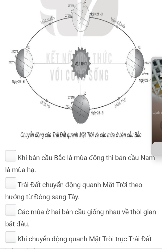 23 27 B 
Lịch 
Khi bán cầu Bắc là mùa đông thì bán cầu Nam 
là mùa hạ. 
Trái Đất chuyển động quanh Mặt Trời theo 
hướng từ Đông sang Tây. 
Các mùa ở hai bán cầu giống nhau về thời gian 
bắt đầu. 
Khi chuyển động quanh Mặt Trời trục Trái Đất