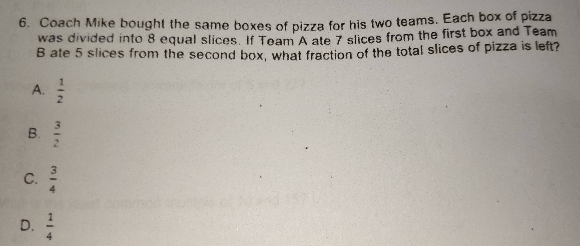 Coach Mike bought the same boxes of pizza for his two teams. Each box of pizza
was divided into 8 equal slices. If Team A ate 7 slices from the first box and Team
B ate 5 slices from the second box, what fraction of the total slices of pizza is left?
A.  1/2 
B.  3/2 
C.  3/4 
D.  1/4 