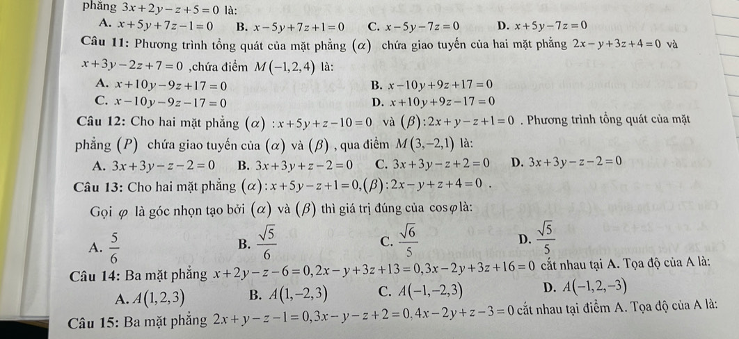 phăng 3x+2y-z+5=0 là:
A. x+5y+7z-1=0 B. x-5y+7z+1=0 C. x-5y-7z=0 D. x+5y-7z=0
Câu 11: Phương trình tổng quát của mặt phẳng (α) chứa giao tuyến của hai mặt phẳng 2x-y+3z+4=0 và
x+3y-2z+7=0 ,chứa điểm M(-1,2,4) là:
A. x+10y-9z+17=0 B. x-10y+9z+17=0
C. x-10y-9z-17=0 D. x+10y+9z-17=0
Câu 12: Cho hai mặt phẳng (α) : x+5y+z-10=0 và (beta ):2x+y-z+1=0. Phương trình tổng quát của mặt
phẳng (P) chứa giao tuyến của (alpha )va(beta ) , qua điểm M(3,-2,1) là:
A. 3x+3y-z-2=0 B. 3x+3y+z-2=0 C. 3x+3y-z+2=0 D. 3x+3y-z-2=0
Câu 13: Cho hai mặt phẳng (α) x+5y-z+1=0, (β): 2x-y+z+4=0
Gọi φ là góc nhọn tạo bởi (α) và (β) thì giá trị đúng của cosφlà:
A.  5/6   sqrt(5)/6   sqrt(6)/5 
B.
C.
D.  sqrt(5)/5 
Câu 14: Ba mặt phẳng x+2y-z-6=0,2x-y+3z+13=0,3x-2y+3z+16=0 cất nhau tại A. Tọa độ của A là:
A. A(1,2,3) B. A(1,-2,3) C. A(-1,-2,3) D. A(-1,2,-3)
Câu 15: Ba mặt phẳng 2x+y-z-1=0,3x-y-z+2=0,4x-2y+z-3=0 cất nhau tại điểm A. Tọa độ của A là: