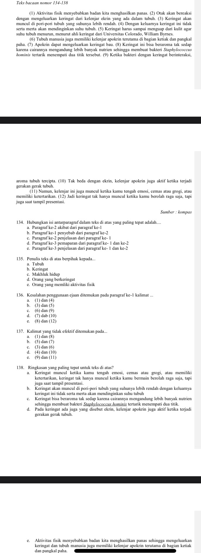 Teks bacaan nomor 134-138
(1) Aktivitas fisik menyebabkan badan kita menghasilkan panas. (2) Otak akan bereaksi
dengan mengeluarkan keringat dari kelenjar ekrin yang ada dalam tubuh. (3) Keringat akan
muncul di pori-pori tubuh yang suhunya lebih rendah. (4) Dengan keluarnya keringat ini tidak
serta merta akan mendinginkan suhu tubuh. (5) Keringat harus sampai menguap dari kulit agar
suhu tubuh menurun, menurut ahli keringat dari Universitas Colorado, William Byrnes.
(6) Tubuh manusia juga memiliki kelenjar apokrin terutama di bagian ketiak dan pangkal
paha. (7) Apokrin dapat mengeluarkan keringat bau. (8) Keringat ini bisa beraroma tak sedap
karena cairannya mengandung lebih banyak nutrien sehingga membuat bakteri Staphylococcus
hominis tertarik menempati dua titik tersebut. (9) Ketika bakteri dengan keringat berinteraksi,
aroma tubuh tercipta. (10) Tak beda dengan ekrin, kelenjar apokrin juga aktif ketika terjadi
gerakan gerak tubuh.
(11) Namun, kelenjar ini juga muncul ketika kamu tengah emosi, cemas atau grogi, atau
memiliki ketertarikan. (12) Jadi keringat tak hanya muncul ketika kamu berolah raga saja, tapi
juga saat tampil presentasi
Sumber : kompas
134. Hubungkan isi antarparagraf dalam teks di atas yang paling tepat adalah...
a. Paragraf ke-2 akibat dari paragraf ke-1
b. Paragraf ke-1 penyebab dari paragraf ke-2
c. Paragraf ke-2 penjelasan dari paragraf ke- 1
d. Paragraf ke-3 pemaparan dari paragraf ke- 1 dan ke-2
e. Paragraf ke-3 penjelasan dari paragraf ke- 1 dan ke-2
135. Penulis teks di atas berpihak kepada...
a. Tubuh
b. Keringat
c. Makhluk hidup
d. Orang yang berkeringat
e. Orang yang memliki aktivitas fisik
136. Kesalahan penggunaan ejaan ditemukan pada paragraf ke-1 kalimat ...
a. (1) dan (4)
b. (3) dan (5)
c. (6) dan (9)
d. (7) dab (10)
e. (8) dan (12)
137. Kalimat yang tidak efektif ditemukan pada..
a. (1) dan (8)
b. (5) dan (7)
c. (3) dan (6)
d. (4) dan (10)
e. (9) dan (11)
138. Ringkasan vang paling tepat untuk teks di atas?
a. Keringat muncul ketika kamu tengah emosi, cemas atau grogi, atau memiliki
ketertarikan, keringat tak hanya muncul ketika kamu bermain berolah raga saja, tapi
b. Keringat akan muncul di pori-pori tubuh yang suhunya lebih rendah dengan keluarnya
keringat ini tidak serta merta akan mendinginkan suhu tubuh
c. Keringat bisa beraroma tak sedap karena cairannya mengandung lebih banyak nutrien
d. Pada keringat ada juga yang disebut ekrin, kelenjar apokrin juga aktif ketika terjadi
gerakan gerak tubuh.
e. Aktivitas fisik menyebabkan badan kita menghasilkan panas sehingga mengeluarkan
keringat dan tubuh manusia juga memiliki kelenjar apokrin terutama di bagian ketiak
dan pangkal paha