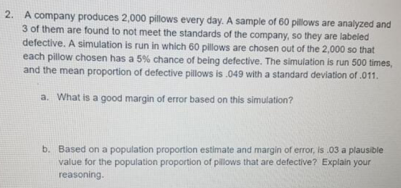 A company produces 2,000 pillows every day. A sample of 60 pillows are analyzed and
3 of them are found to not meet the standards of the company, so they are labeled
defective. A simulation is run in which 60 pillows are chosen out of the 2,000 so that
each pillow chosen has a 5% chance of being defective. The simulation is run 500 times,
and the mean proportion of defective pillows is . 049 with a standard deviation of . 011.
a. What is a good margin of error based on this simulation?
b. Based on a population proportion estimate and margin of error, is .03 a plausible
value for the population proportion of pillows that are defective? Explain your
reasoning.