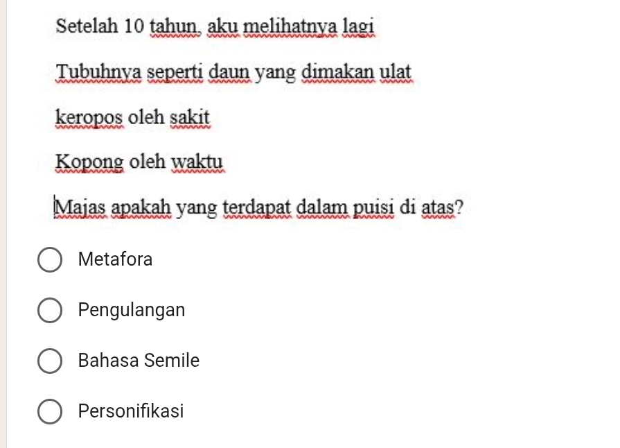 Setelah 10 tahun, aku melihatnya lagi
Tubuhnya seperti daun yang dimakan ulat
keropos oleh sakit
Kopong oleh waktu
Majas apakah yang terdapat dalam puisi di atas?
Metafora
Pengulangan
Bahasa Semile
Personifikasi