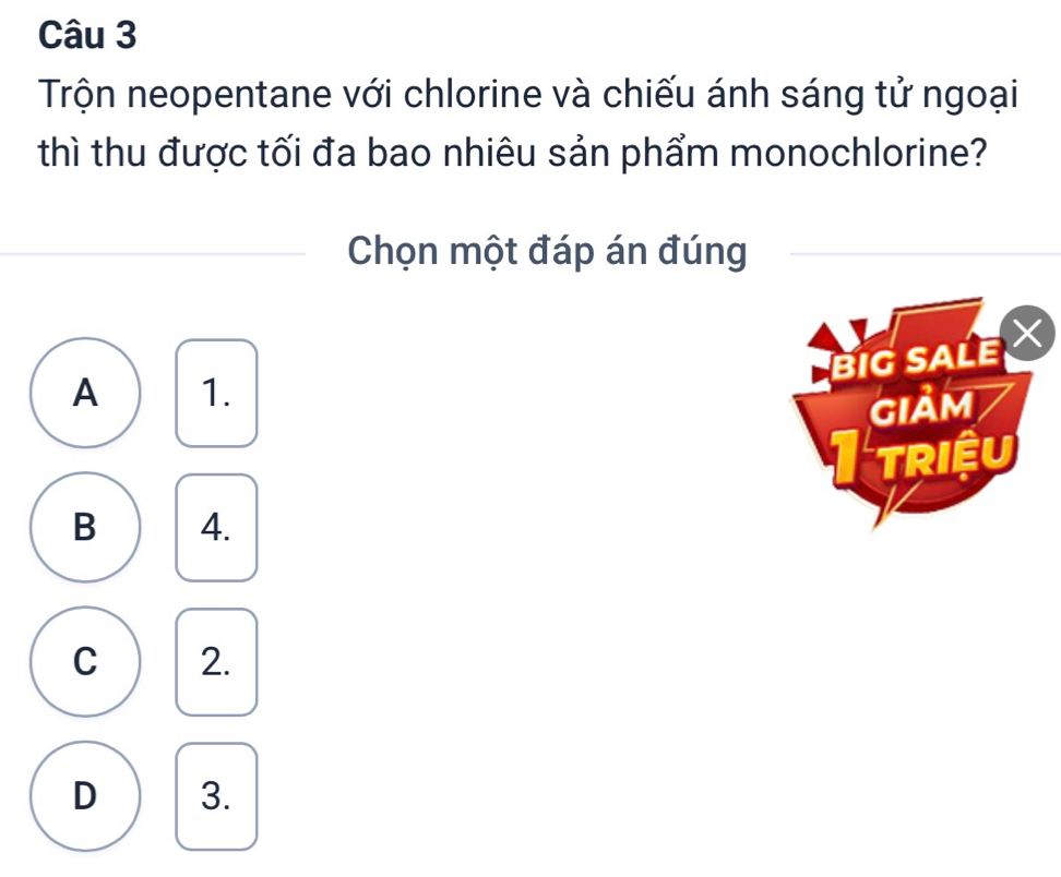 Trộn neopentane với chlorine và chiếu ánh sáng tử ngoại
thì thu được tối đa bao nhiêu sản phẩm monochlorine?
Chọn một đáp án đúng
BIG SALE
A 1.
Giảm
I triệu
B 4.
C 2.
D 3.