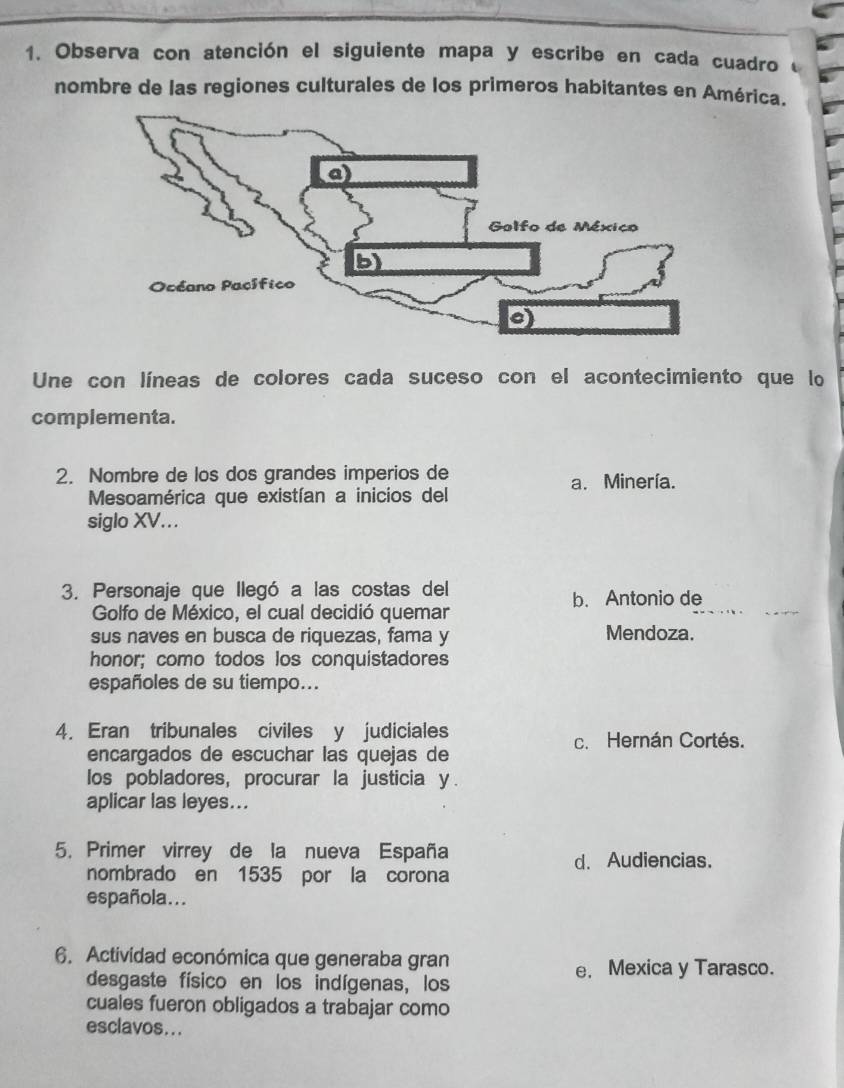 Observa con atención el siguiente mapa y escribe en cada cuadro 
nombre de las regiones culturales de los primeros habitantes en América.
Une con líneas de colores cada suceso con el acontecimiento que lo
complementa.
2. Nombre de los dos grandes imperios de
a. Minería.
Mesoamérica que existían a inicios del
siglo XV...
3. Personaje que llegó a las costas del
b. Antonio de
Golfo de México, el cual decidió quemar
sus naves en busca de riquezas, fama y Mendoza.
honor; como todos los conquistadores
españoles de su tiempo...
4. Eran tribunales civiles y judiciales c. Hernán Cortés.
encargados de escuchar las quejas de
los pobladores, procurar la justicia y.
aplicar las leyes...
5. Primer virrey de la nueva España
d. Audiencias.
nombrado en 1535 por la corona
española...
6. Actividad económica que generaba gran
desgaste físico en los indígenas, los
e. Mexica y Tarasco.
cuales fueron obligados a trabajar como
esclavos...