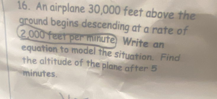 An airplane 30,000 feet above the 
ground begins descending at a rate of
2,000 feet per minute) Write an 
equation to model the situation. Find 
the altitude of the plane after 5
minutes.