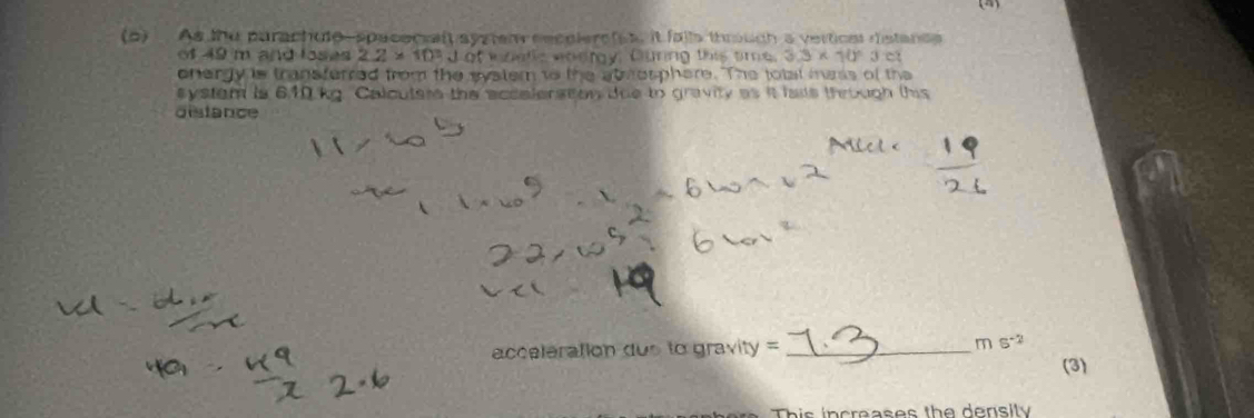 As lhu purachute, spacecrat systen eeceiers(s, it falls throuch a verticas distand 
of 49 m and loses 2.2* 10^3 d of wzells wodry, Guring this time 3.3* 10°3c
energy is transferred from the watem to the at osphere. The total mas of the 
system is 610 kg. Calcuters the accalerston tue to gravity as it lais through this 
distance 
acceleration dus to gravity = _ ms^(-2) 
(3) 
This increases the density